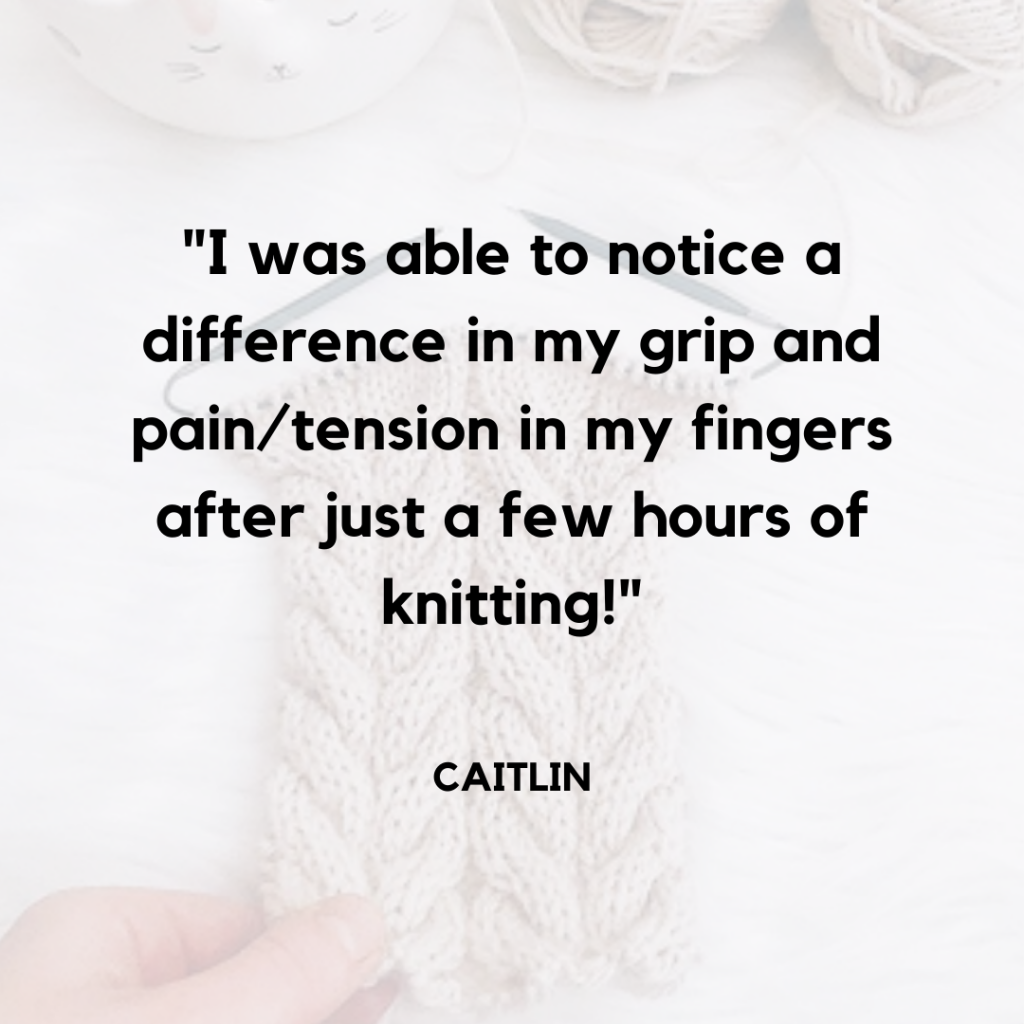 "I was able to notice a difference in my grip and pain/tension in my fingers after just a few hours of knitting" Caitlin. in the background a cabled scarf on square knitting needles rests on the table.