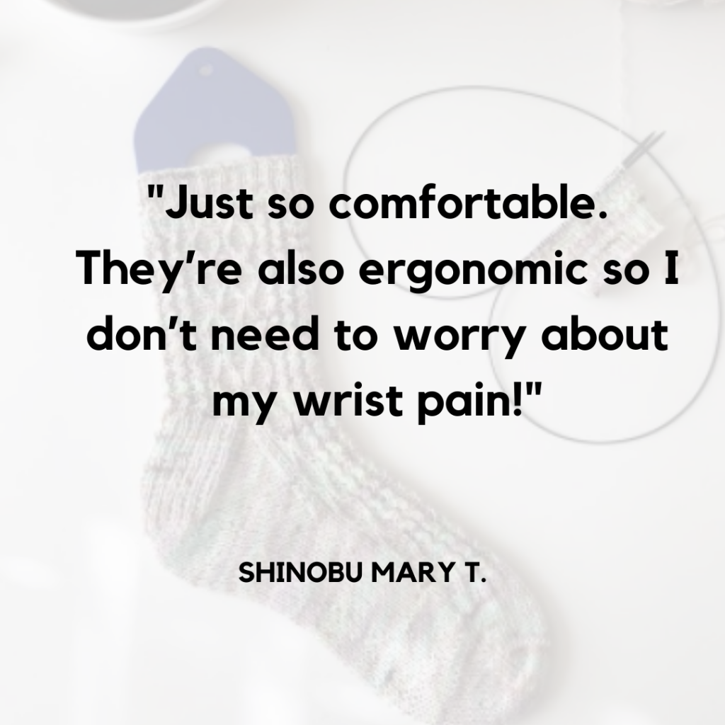"Just so comfortable. They're also ergonomic so I don't need to worry about my wrist pain!" Shinobu Mary T.  In the background a pair of handknit socks, a finished one on a sock blocker and a second partially knit sock on a circular needle.