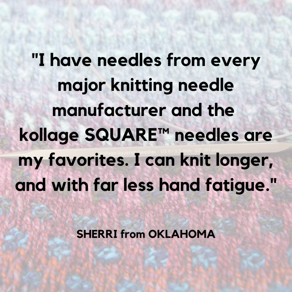 "I have needles from every major knitting needle manufacturer and the Kollage Square needles are my favorites.  I can knit longer and with far less hand fatigue.: Sherri from Oklahoma, in the background a circular needle with the kollage logo rests on a colorful shawl.